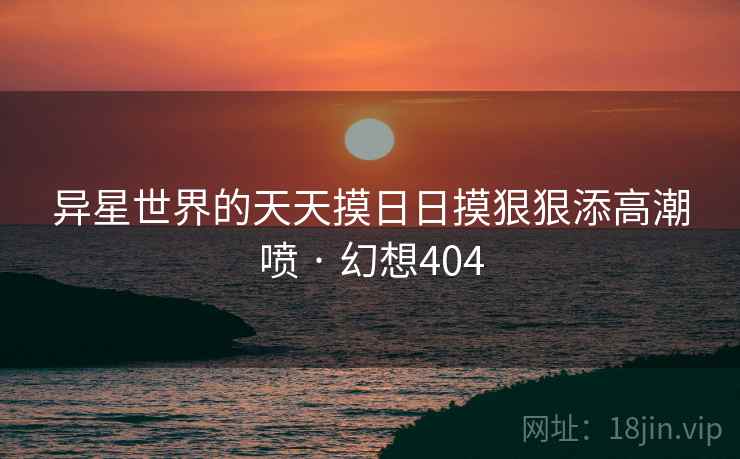 异星世界的天天摸日日摸狠狠添高潮喷 · 幻想404