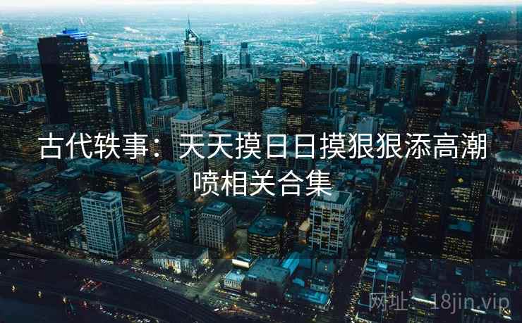 古代轶事：天天摸日日摸狠狠添高潮喷相关合集